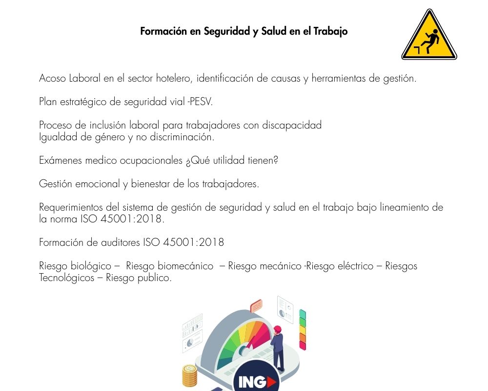 Acoso Laboral en el sector hotelero, identificación de causas y herramientas de gestión.
Plan estratégico de seguridad vial -PESV.
Proceso de inclusión laboral para trabajadores con discapacidad
Igualdad de género y no discriminación.
Exámenes medico ocupacionales ¿Qué utilidad tienen?
Gestión emocional y bienestar de los trabajadores.
Requerimientos del sistema de gestión de seguridad y salud en el trabajo bajo lineamiento de la norma ISO 45001:2018.
Formación de auditores ISO 45001:2018
Riesgo biológico –  Riesgo biomecánico  – Riesgo mecánico -Riesgo eléctrico – Riesgos tecnológicos – Riesgo publico.