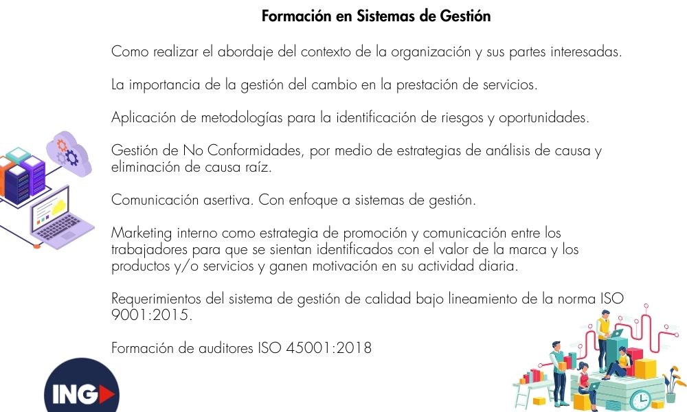Como realizar el abordaje del contexto de la organización y sus partes interesadas.
La importancia de la gestión del cambio en la prestación de servicios.
Aplicación de metodologías para la identificación de riesgos y oportunidades.
Gestión de No Conformidades, por medio de estrategias de análisis de causa y eliminación de causa raíz.
Comunicación asertiva. Con enfoque a sistemas de gestión.
Marketing interno como estrategia de promoción y comunicación entre los trabajadores para que se sientan identificados con el valor de la marca y los productos y/o servicios y ganen motivación en su actividad diaria.
Requerimientos del sistema de gestión de calidad bajo lineamiento de la norma ISO 9001:2015.
Formación de auditores ISO 45001:2018