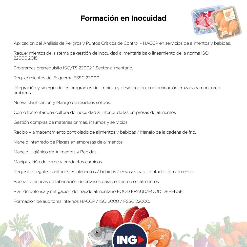 
Aplicación del Análisis de Peligros y Puntos Críticos de Control – HACCP en servicios de alimentos y bebidas.
Requerimientos del sistema de gestión de inocuidad alimentaria bajo lineamiento de la norma ISO 22000:2018.
Programas prerrequisito ISO/TS 22002-1 Sector alimentario.
Requerimientos del Esquema FSSC 22000
Integración y sinergia de los programas de limpieza y desinfección, contaminación cruzada y monitoreo ambiental
Nueva clasificación y Manejo de residuos sólidos.
Cómo fomentar una cultura de inocuidad al interior de las empresas de alimentos.
Gestión compras de materias primas, insumos y servicios
Recibo y almacenamiento controlado de alimentos y bebidas / Manejo de la cadena de frio.
entre otros