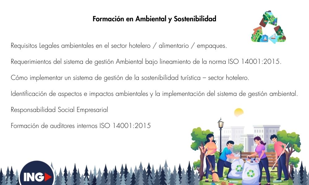 Requisitos Legales ambientales en el sector hotelero / alimentario / empaques.

Requerimientos del sistema de gestión Ambiental bajo lineamiento de la norma ISO 14001:2015.

Cómo implementar un sistema de gestión de la sostenibilidad turística – sector hotelero.

Identificación de aspectos e impactos ambientales y la implementación del sistema de gestión ambiental.

Responsabilidad Social Empresarial

Formación de auditores internos ISO 14001:2015